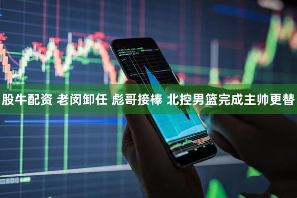 股牛配资 老闵卸任 彪哥接棒 北控男篮完成主帅更替