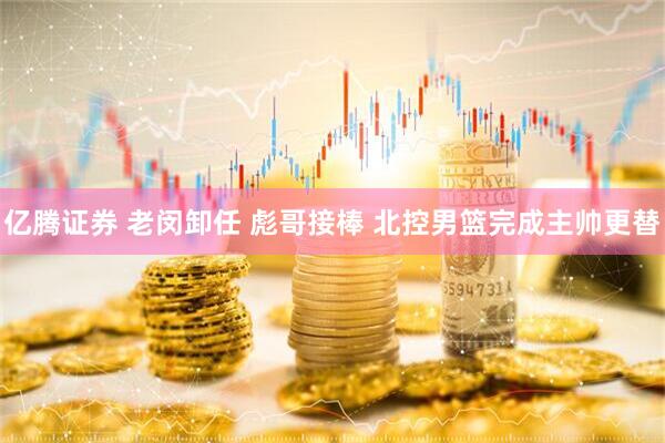 亿腾证券 老闵卸任 彪哥接棒 北控男篮完成主帅更替