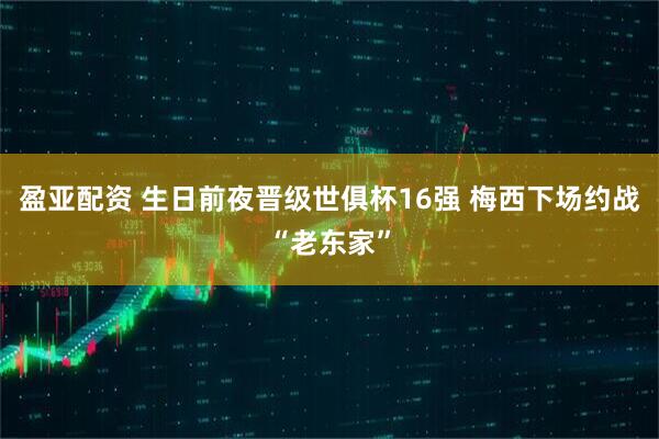 盈亚配资 生日前夜晋级世俱杯16强 梅西下场约战“老东家”