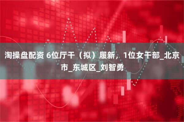淘操盘配资 6位厅干（拟）履新，1位女干部_北京市_东城区_刘智勇