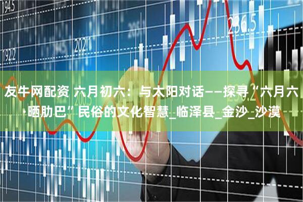 友牛网配资 六月初六：与太阳对话——探寻“六月六·晒肋巴”民俗的文化智慧_临泽县_金沙_沙漠