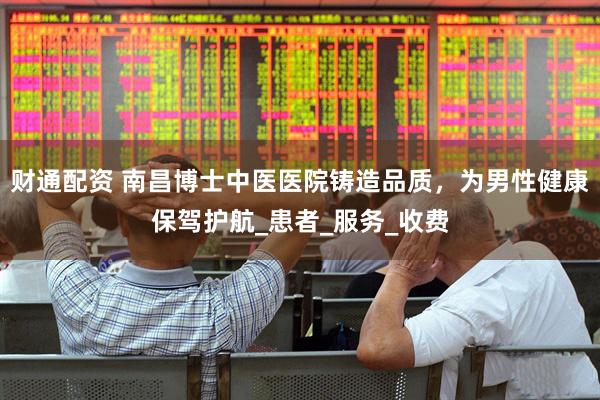 财通配资 南昌博士中医医院铸造品质，为男性健康保驾护航_患者_服务_收费