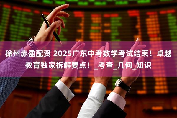 徐州赤盈配资 2025广东中考数学考试结束！卓越教育独家拆解要点！_考查_几何_知识