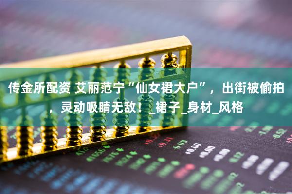 传金所配资 艾丽范宁“仙女裙大户”，出街被偷拍，灵动吸睛无敌！_裙子_身材_风格