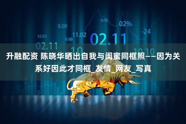 升融配资 陈晓华晒出自我与闺蜜同框照——因为关系好因此才同框_友情_网友_写真