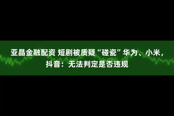 亚晶金融配资 短剧被质疑“碰瓷”华为、小米，抖音：无法判定是否违规