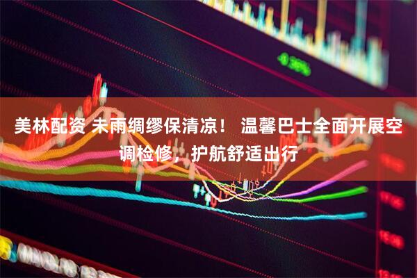 美林配资 未雨绸缪保清凉！ 温馨巴士全面开展空调检修，护航舒适出行