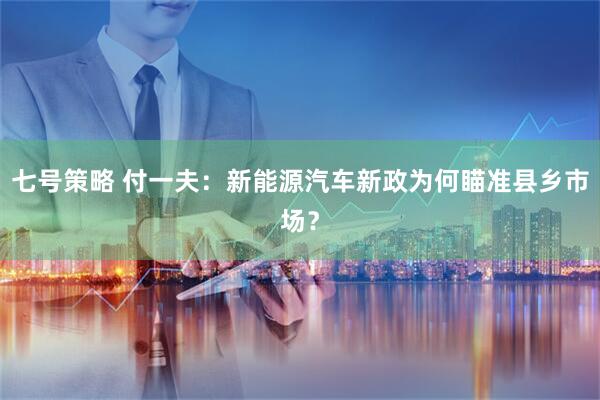 七号策略 付一夫：新能源汽车新政为何瞄准县乡市场？