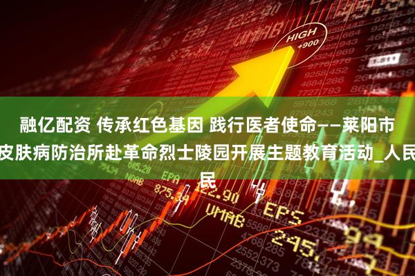 融亿配资 传承红色基因 践行医者使命——莱阳市皮肤病防治所赴革命烈士陵园开展主题教育活动_人民