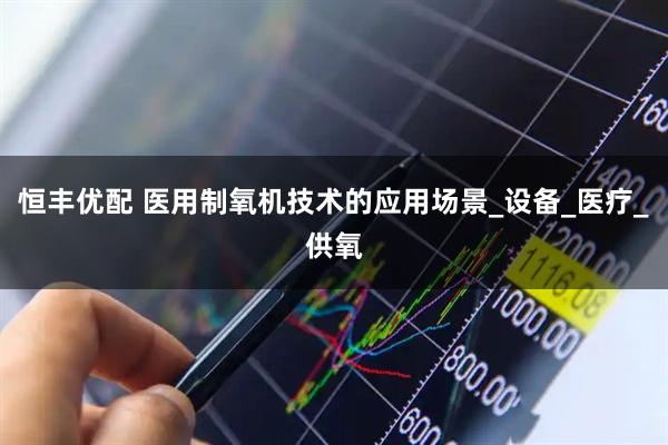 恒丰优配 医用制氧机技术的应用场景_设备_医疗_供氧