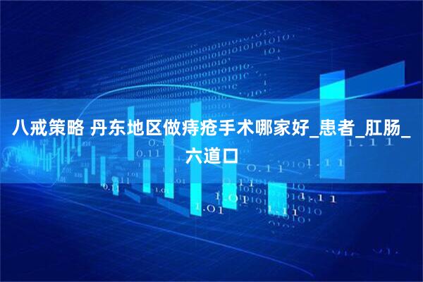 八戒策略 丹东地区做痔疮手术哪家好_患者_肛肠_六道口