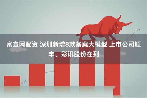 富宣网配资 深圳新增8款备案大模型 上市公司顺丰、彩讯股份在列