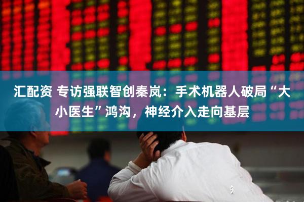 汇配资 专访强联智创秦岚：手术机器人破局“大小医生”鸿沟，神经介入走向基层