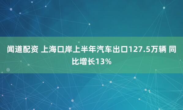 闻道配资 上海口岸上半年汽车出口127.5万辆 同比增长13%
