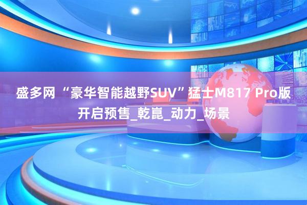 盛多网 “豪华智能越野SUV”猛士M817 Pro版开启预售_乾崑_动力_场景