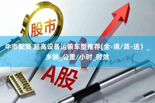 牛市配资 超高设备运输车型推荐(全-境/派-送）_乡镇_公里/小时_时效