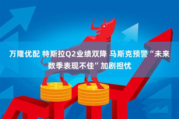 万隆优配 特斯拉Q2业绩双降 马斯克预警“未来数季表现不佳”加剧担忧