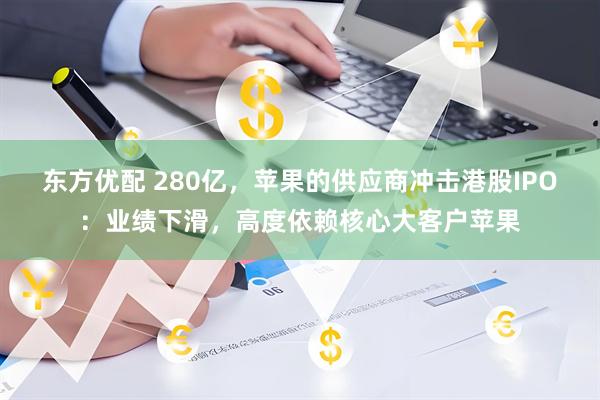 东方优配 280亿，苹果的供应商冲击港股IPO：业绩下滑，高度依赖核心大客户苹果