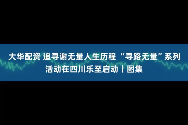 大华配资 追寻谢无量人生历程 “寻路无量”系列活动在四川乐至启动丨图集
