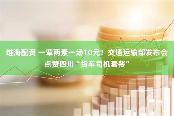 维海配资 一荤两素一汤10元！交通运输部发布会点赞四川“货车司机套餐”