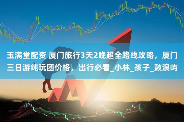玉满堂配资 厦门旅行3天2晚超全路线攻略，厦门三日游纯玩团价格，出行必看_小林_孩子_鼓浪屿