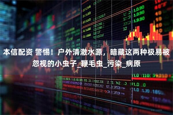 本信配资 警惕！户外清澈水源，暗藏这两种极易被忽视的小虫子_鞭毛虫_污染_病原