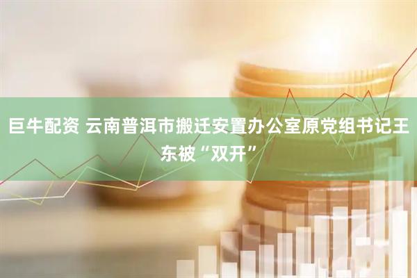巨牛配资 云南普洱市搬迁安置办公室原党组书记王东被“双开”