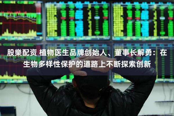 股樂配资 植物医生品牌创始人、董事长解勇：在生物多样性保护的道路上不断探索创新