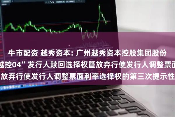 牛市配资 越秀资本: 广州越秀资本控股集团股份有限公司关于行使“22越控04”发行人赎回选择权暨放弃行使发行人调整票面利率选择权的第三次提示性公告