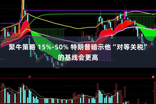 聚牛策略 15%-50% 特朗普暗示他“对等关税”的基线会更高